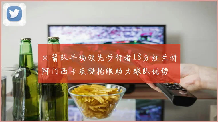 火箭队半场领先步行者18分杜兰特阿门西卡表现抢眼助力球队优势