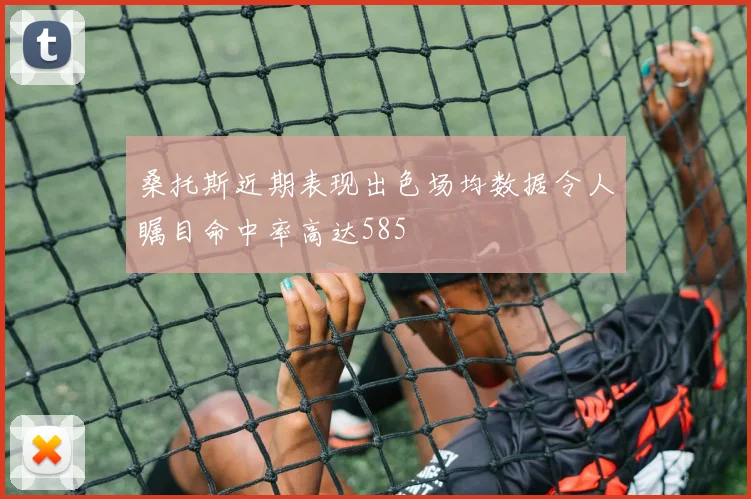 桑托斯近期表现出色场均数据令人瞩目命中率高达585