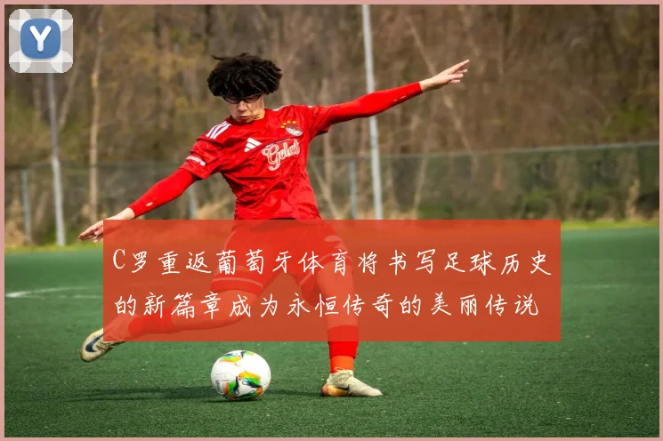 C罗重返葡萄牙体育将书写足球历史的新篇章成为永恒传奇的美丽传说