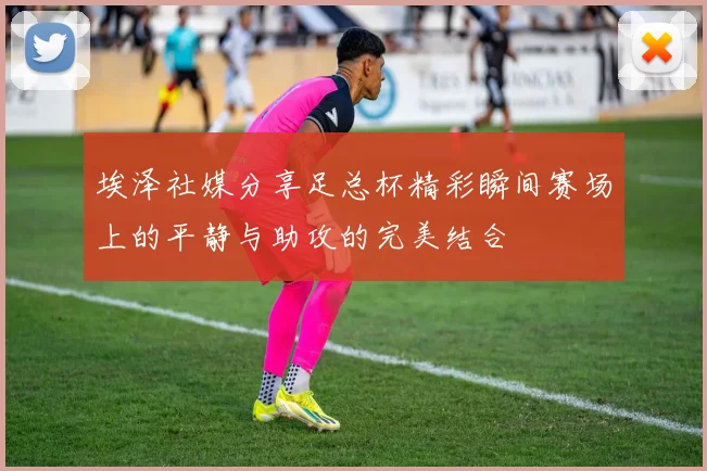 埃泽社媒分享足总杯精彩瞬间赛场上的平静与助攻的完美结合