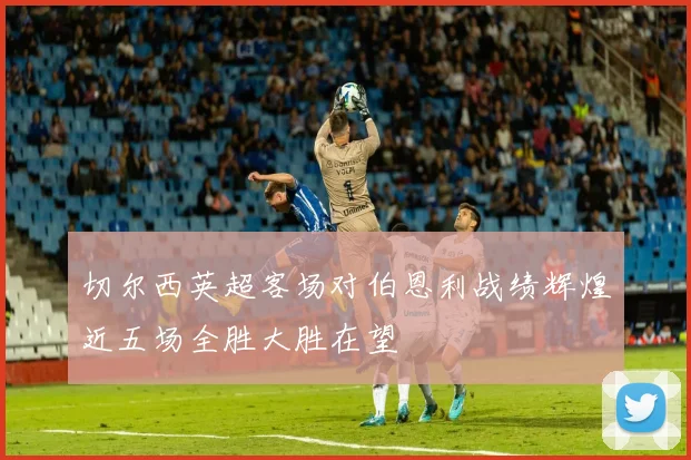切尔西英超客场对伯恩利战绩辉煌近五场全胜大胜在望