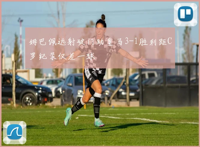 姆巴佩远射破门助皇马3-1胜利距C罗纪录仅差一球