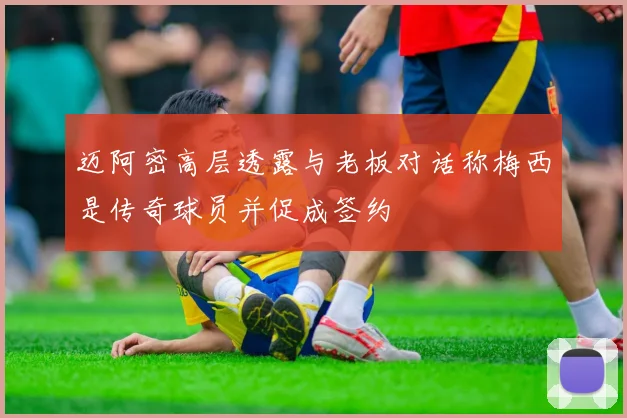 迈阿密高层透露与老板对话称梅西是传奇球员并促成签约