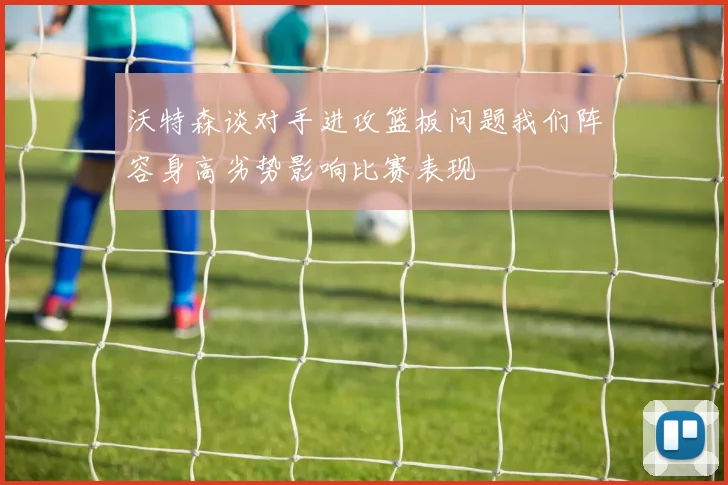 沃特森谈对手进攻篮板问题我们阵容身高劣势影响比赛表现