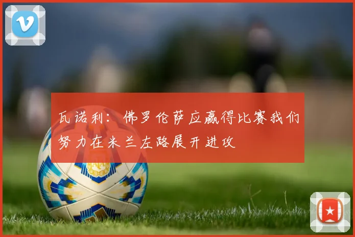 瓦诺利：佛罗伦萨应赢得比赛我们努力在米兰左路展开进攻