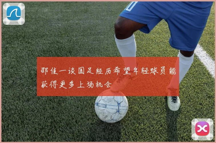 邵佳一谈国足经历希望年轻球员能获得更多上场机会