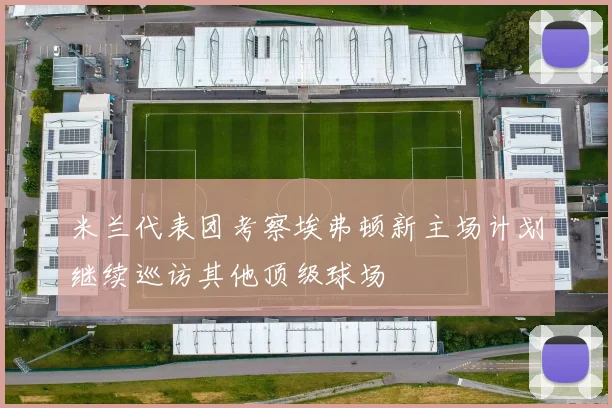 米兰代表团考察埃弗顿新主场计划继续巡访其他顶级球场