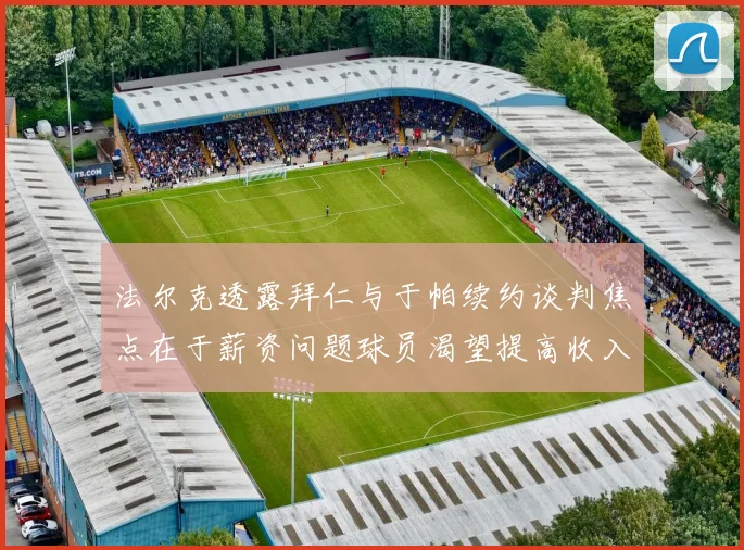法尔克透露拜仁与于帕续约谈判焦点在于薪资问题球员渴望提高收入