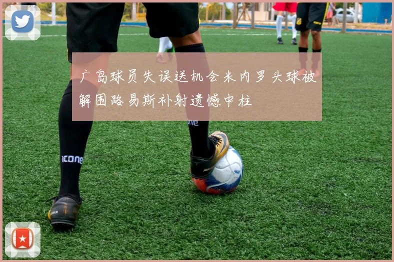 广岛球员失误送机会米内罗头球被解围路易斯补射遗憾中柱