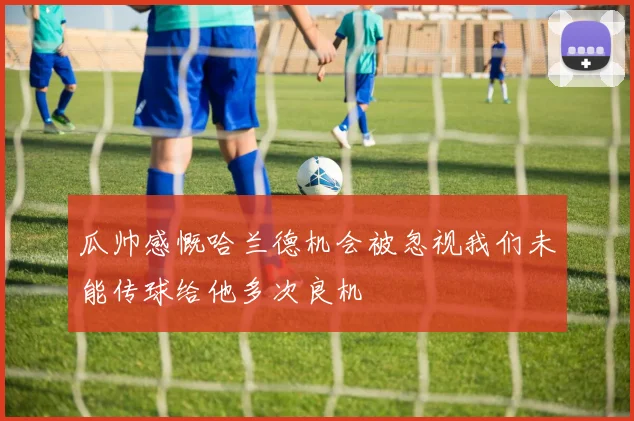 瓜帅感慨哈兰德机会被忽视我们未能传球给他多次良机