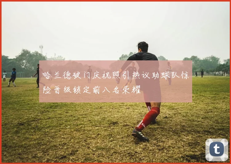 哈兰德破门庆祝照引热议助球队惊险晋级锁定前八名荣耀