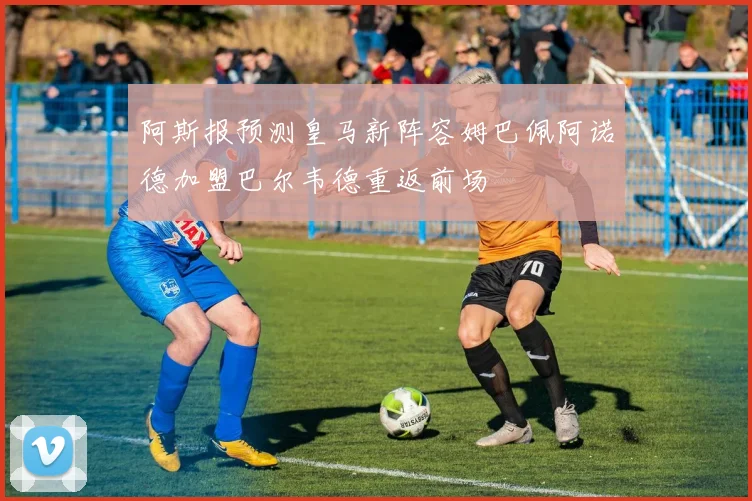 阿斯报预测皇马新阵容姆巴佩阿诺德加盟巴尔韦德重返前场