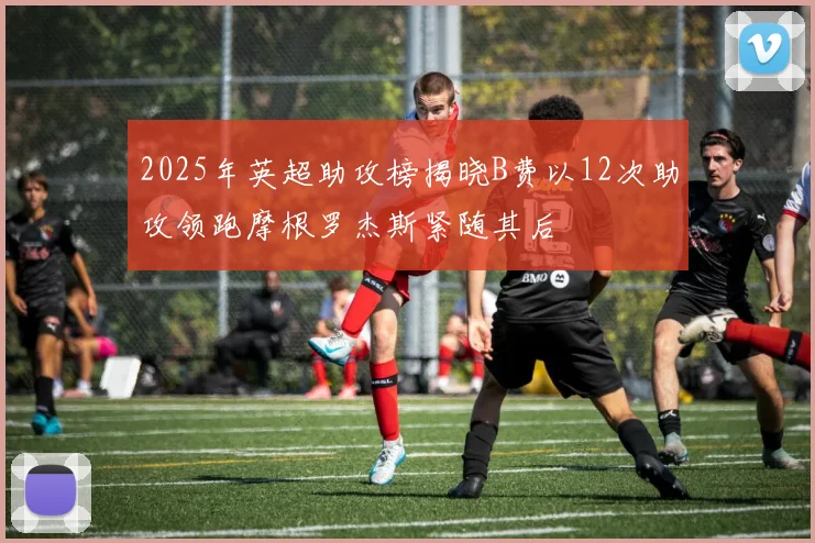 2025年英超助攻榜揭晓B费以12次助攻领跑摩根罗杰斯紧随其后