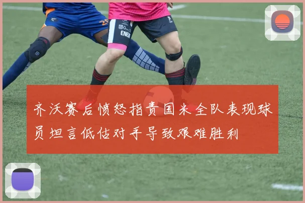齐沃赛后愤怒指责国米全队表现球员坦言低估对手导致艰难胜利