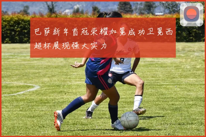 巴萨新年首冠荣耀加冕成功卫冕西超杯展现强大实力