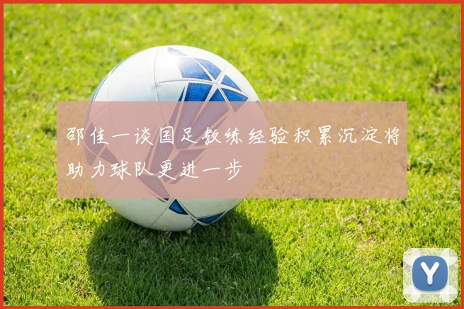 邵佳一谈国足教练经验积累沉淀将助力球队更进一步