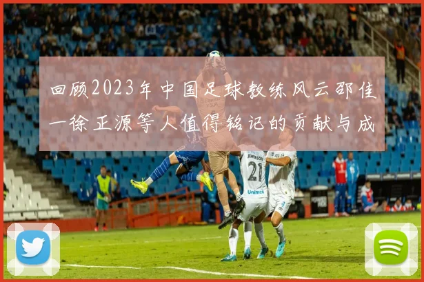 回顾2023年中国足球教练风云邵佳一徐正源等人值得铭记的贡献与成就