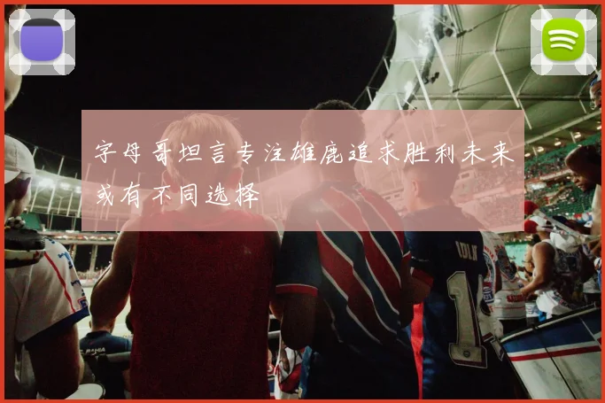 字母哥坦言专注雄鹿追求胜利未来或有不同选择