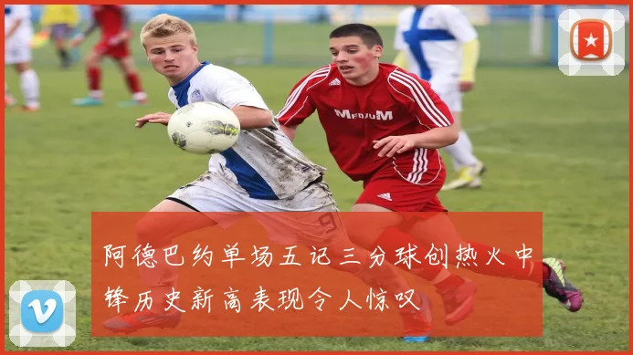 阿德巴约单场五记三分球创热火中锋历史新高表现令人惊叹