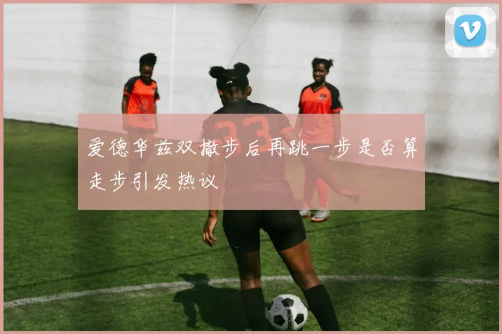 爱德华兹双撤步后再跳一步是否算走步引发热议