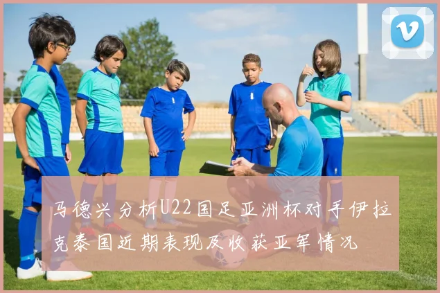 马德兴分析U22国足亚洲杯对手伊拉克泰国近期表现及收获亚军情况