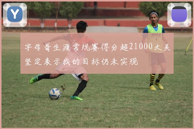 字母哥生涯常规赛得分超21000大关坚定表示我的目标仍未实现