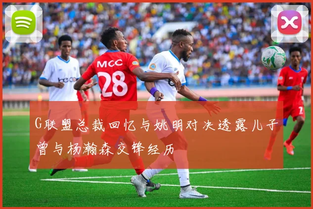 G联盟总裁回忆与姚明对决透露儿子曾与杨瀚森交锋经历