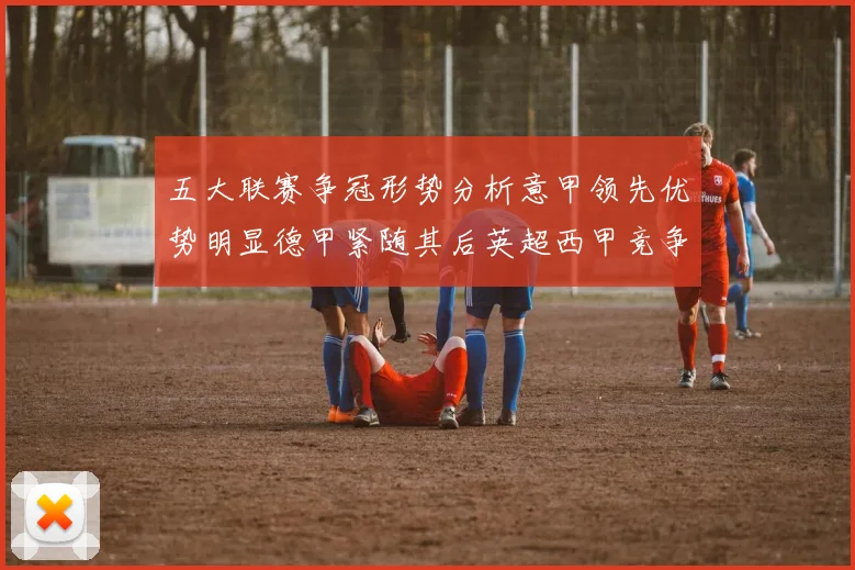 五大联赛争冠形势分析意甲领先优势明显德甲紧随其后英超西甲竞争激烈