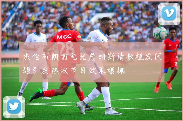 杰伦布朗打电话詹姆斯请教植发问题引发热议节目效果爆棚