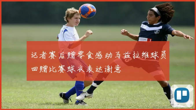 记者赛后赠零食感动马兹拉维球员回赠比赛球衣表达谢意