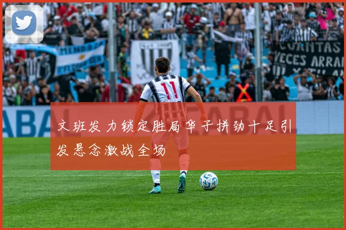 文班发力锁定胜局华子拼劲十足引发悬念激战全场