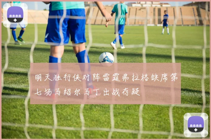 明天独行侠对阵雷霆弗拉格缺席第七场马绍尔马丁出战存疑