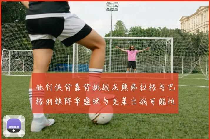 独行侠背靠背挑战灰熊弗拉格与巴格利缺阵华盛顿与克莱出战可能性微小