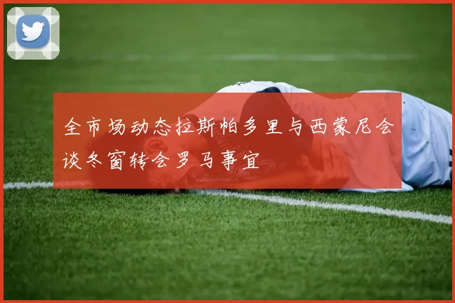 全市场动态拉斯帕多里与西蒙尼会谈冬窗转会罗马事宜