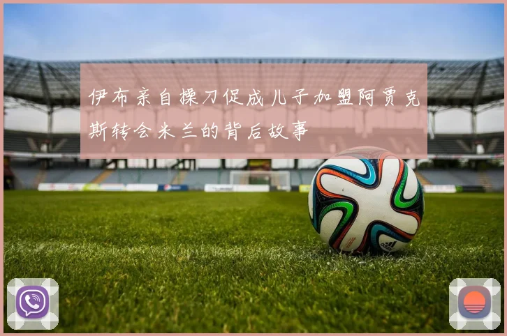 伊布亲自操刀促成儿子加盟阿贾克斯转会米兰的背后故事