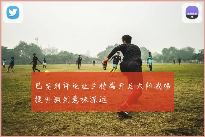 巴克利评论杜兰特离开后太阳战绩提升讽刺意味深远