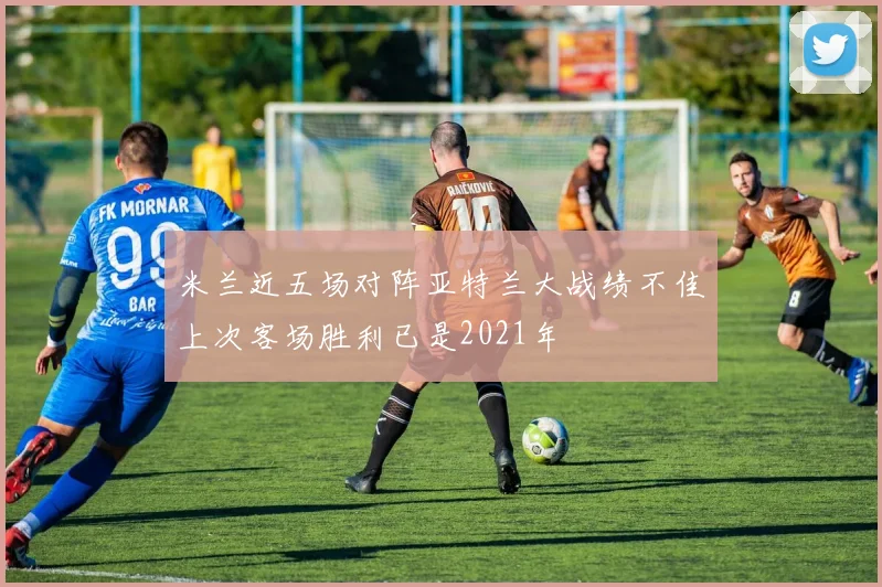 米兰近五场对阵亚特兰大战绩不佳上次客场胜利已是2021年