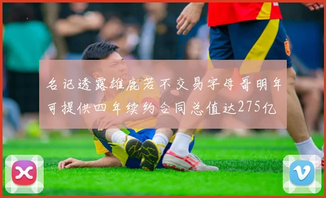 名记透露雄鹿若不交易字母哥明年可提供四年续约合同总值达275亿