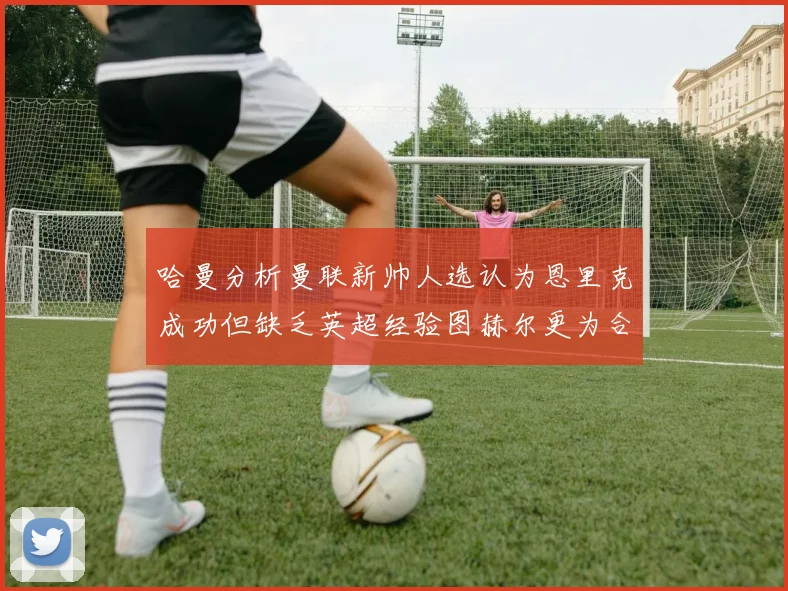 哈曼分析曼联新帅人选认为恩里克成功但缺乏英超经验图赫尔更为合适