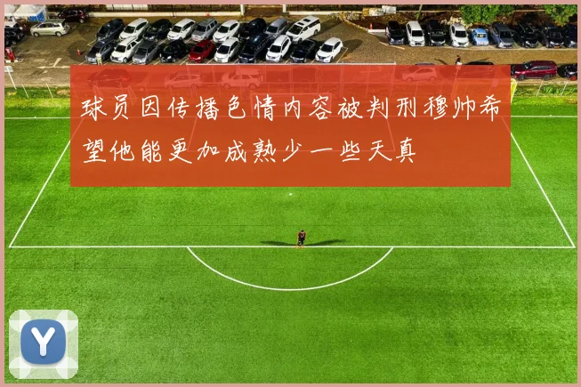 球员因传播色情内容被判刑穆帅希望他能更加成熟少一些天真