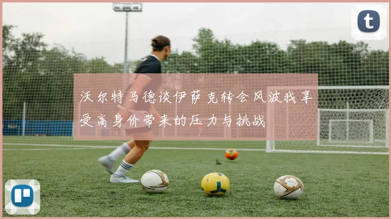 沃尔特马德谈伊萨克转会风波我享受高身价带来的压力与挑战